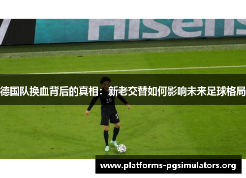 德国队换血背后的真相：新老交替如何影响未来足球格局